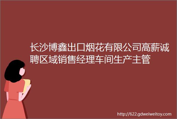 长沙博鑫出口烟花有限公司高薪诚聘区域销售经理车间生产主管